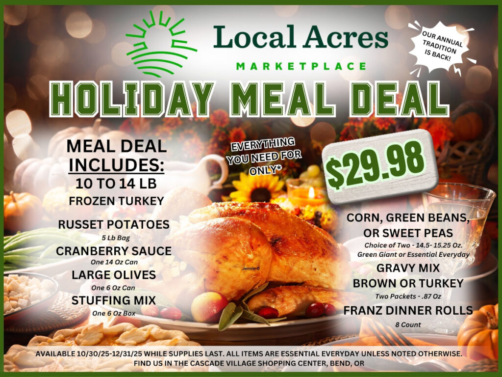 Local Acres MARKETPLACE OUR ANNUAL TRADITION IS BACK!
HOLIDAY MEAL DEAL
EVERYTHING YOU NEED FOR ONLY $29.98
MEAL DEAL INCLUDES: 10 TO 14 LB FROZEN TURKEY,
RUSSET POTATOES 5 Lb Bag,
CRANBERRY SAUCE One 14 Oz Can,
LARGE OLIVES One 6 Oz Can,
STUFFING MIX One 6 Oz Box,


CORN, GREEN BEANS, OR SWEET PEAS Choice of Two -14.5-15.25 Oz. Green Giant or Essential Everyday GRAVY MIX BROWN OR TURKEY Two Packets -.87 Oz,
FRANZ DINNER ROLLS 8 Count, 

AVAILABLE 10/30/25-12/31/25 WHILE SUPPLIES LAST. ALL ITEMS ARE ESSENTIAL EVERYDAY UNLESS NOTED OTHERWISE. FIND US IN THE CASCADE VILLAGE SHOPPING CENTER, BEND, OR